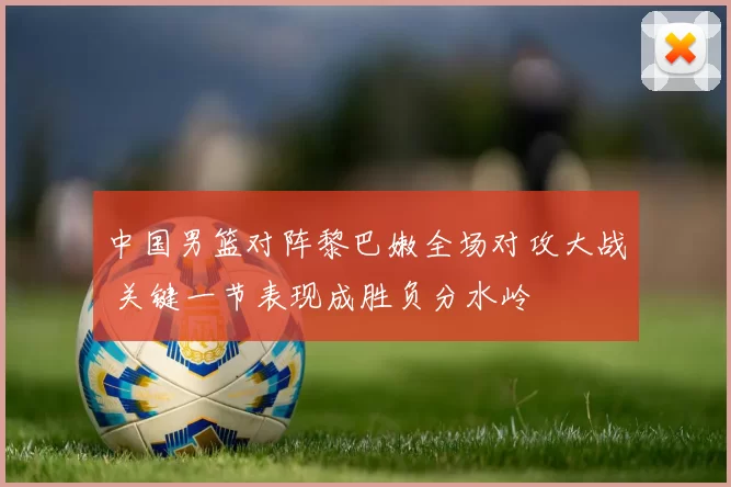 中国男篮对阵黎巴嫩全场对攻大战 关键一节表现成胜负分水岭