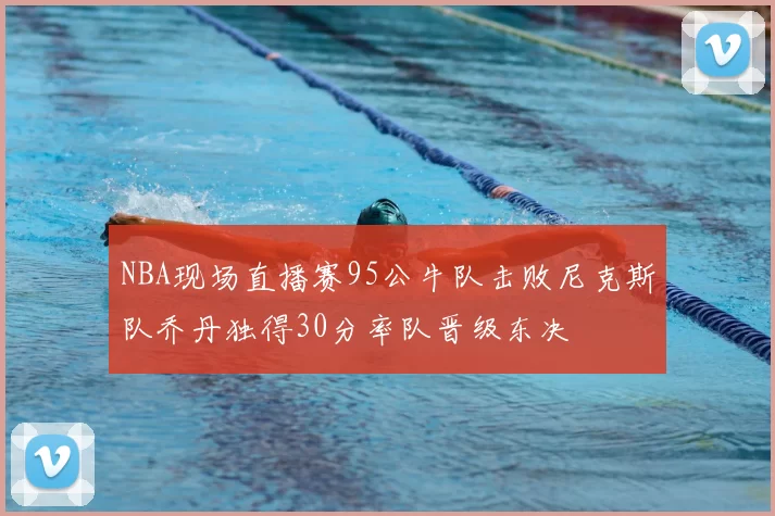 NBA现场直播赛95公牛队击败尼克斯队乔丹独得30分率队晋级东决