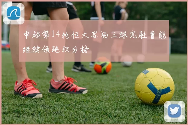 中超第14轮恒大客场三球完胜鲁能继续领跑积分榜
