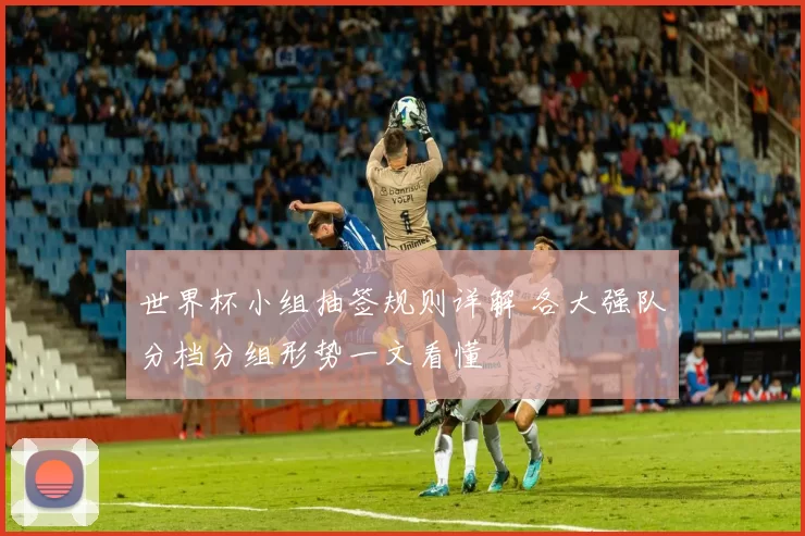 世界杯小组抽签规则详解 各大强队分档分组形势一文看懂