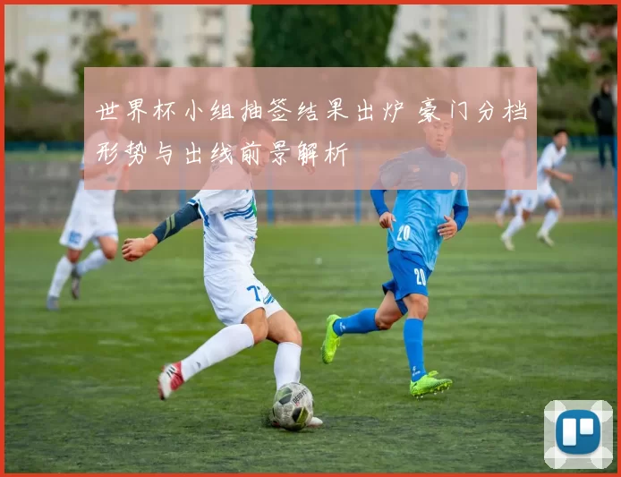 世界杯小组抽签结果出炉 豪门分档形势与出线前景解析