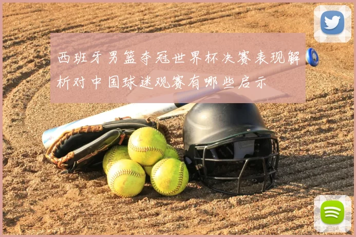 西班牙男篮夺冠世界杯决赛表现解析对中国球迷观赛有哪些启示