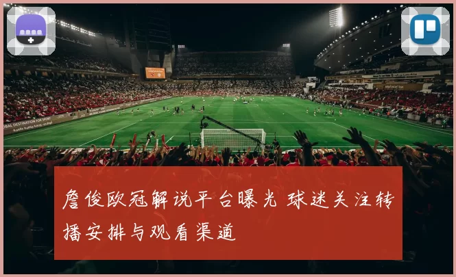 詹俊欧冠解说平台曝光 球迷关注转播安排与观看渠道