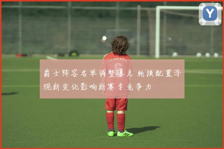 爵士阵容名单调整曝光 轮换配置浮现新变化影响新赛季竞争力