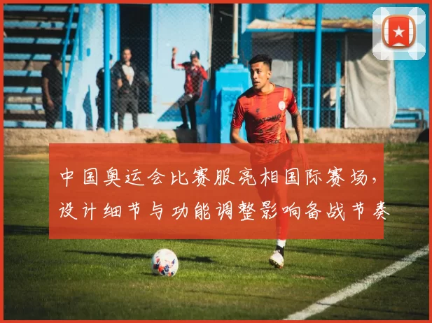 中国奥运会比赛服亮相国际赛场,设计细节与功能调整影响备战节奏