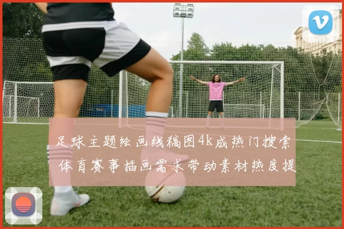 足球主题绘画线稿图4k成热门搜索 体育赛事插画需求带动素材热度提升