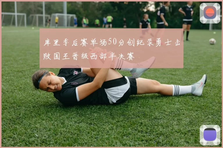 库里季后赛单场50分创纪录勇士击败国王晋级西部半决赛