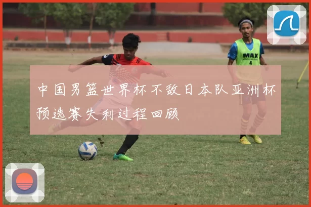 中国男篮世界杯不敌日本队亚洲杯预选赛失利过程回顾