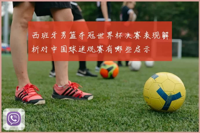 西班牙男篮夺冠世界杯决赛表现解析对中国球迷观赛有哪些启示