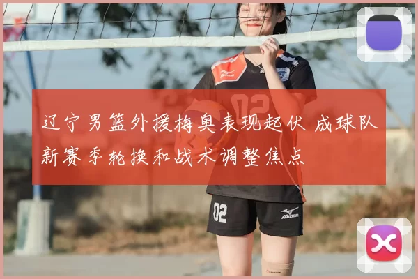 辽宁男篮外援梅奥表现起伏 成球队新赛季轮换和战术调整焦点