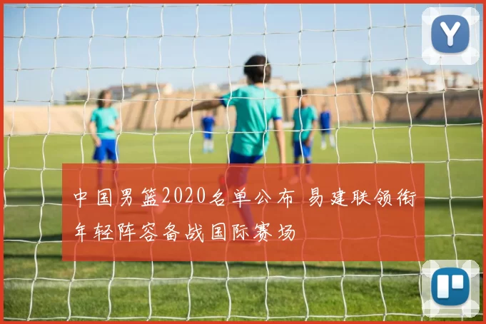 中国男篮2020名单公布 易建联领衔年轻阵容备战国际赛场