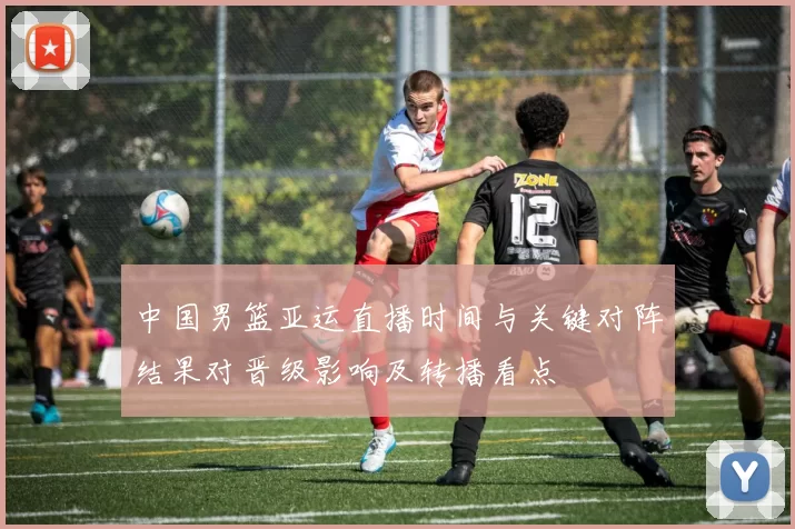 中国男篮亚运直播时间与关键对阵结果对晋级影响及转播看点