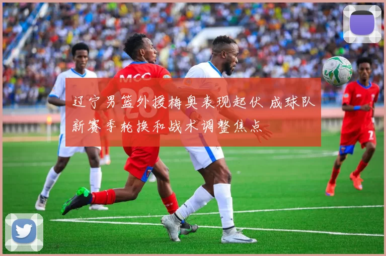 辽宁男篮外援梅奥表现起伏 成球队新赛季轮换和战术调整焦点