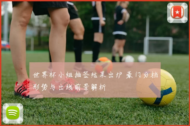 世界杯小组抽签结果出炉 豪门分档形势与出线前景解析