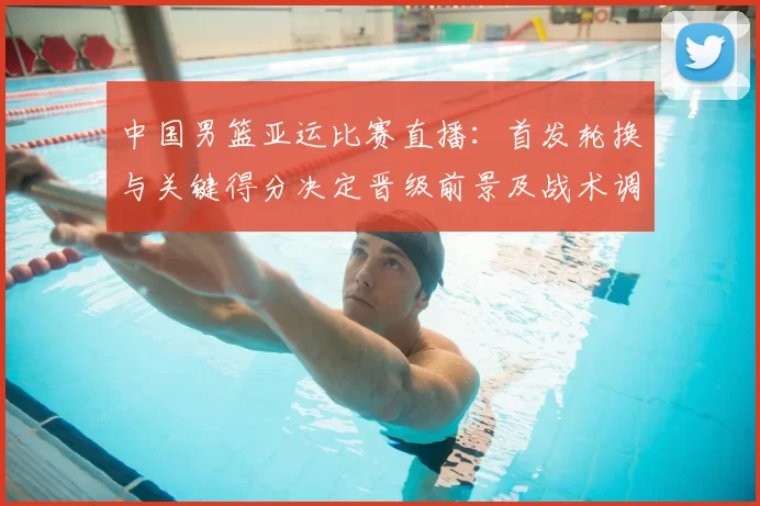 中国男篮亚运比赛直播：首发轮换与关键得分决定晋级前景及战术调整看点