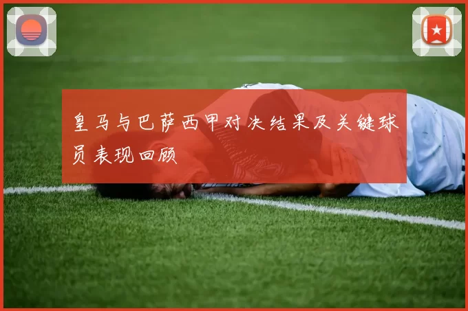 皇马与巴萨西甲对决结果及关键球员表现回顾