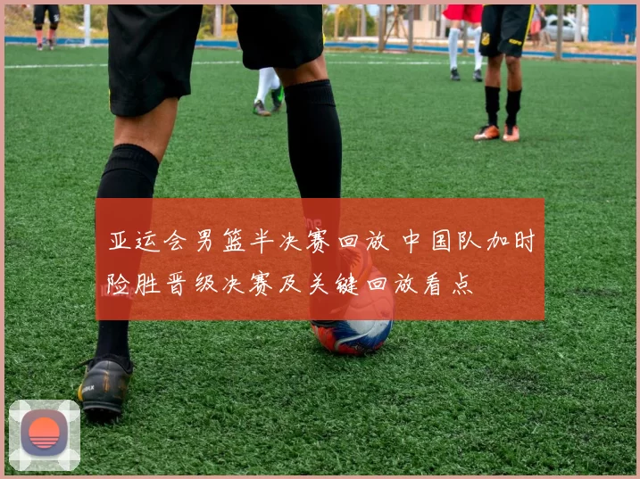 亚运会男篮半决赛回放 中国队加时险胜晋级决赛及关键回放看点