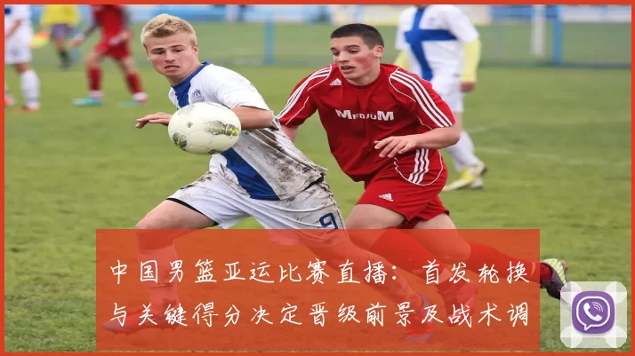 中国男篮亚运比赛直播：首发轮换与关键得分决定晋级前景及战术调整看点