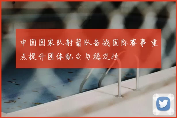 中国国家队射箭队备战国际赛事 重点提升团体配合与稳定性