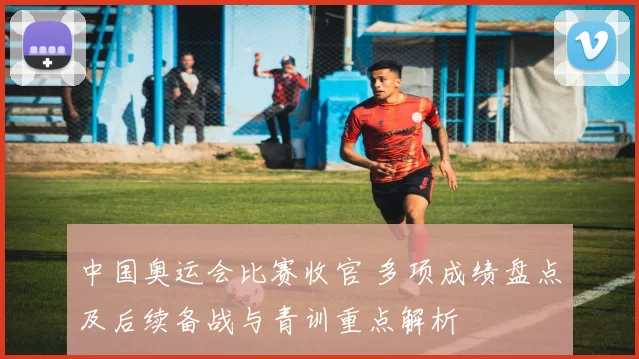 中国奥运会比赛收官 多项成绩盘点及后续备战与青训重点解析