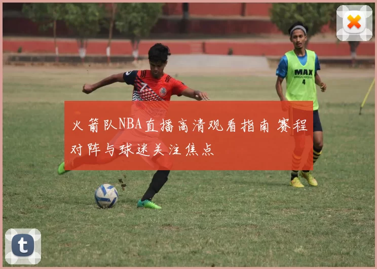 火箭队NBA直播高清观看指南 赛程对阵与球迷关注焦点
