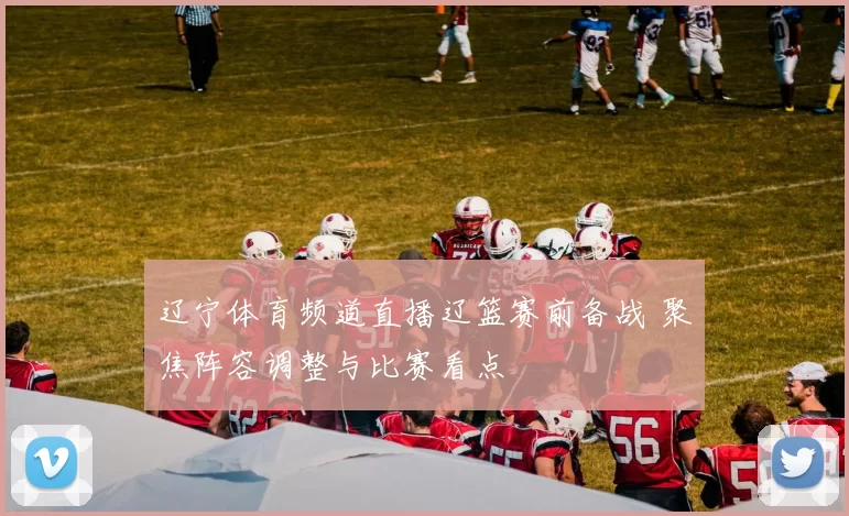 辽宁体育频道直播辽篮赛前备战 聚焦阵容调整与比赛看点