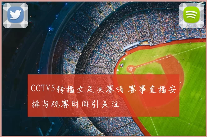 CCTV5转播女足决赛吗 赛事直播安排与观赛时间引关注