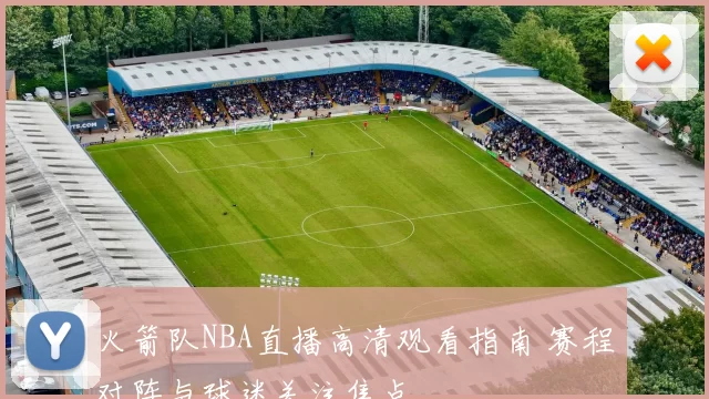 火箭队NBA直播高清观看指南 赛程对阵与球迷关注焦点