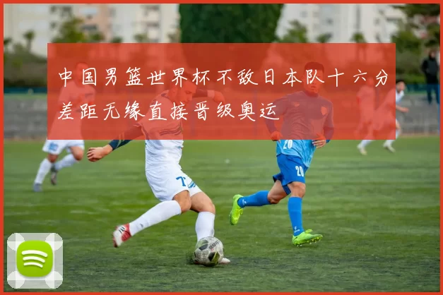 中国男篮世界杯不敌日本队十六分差距无缘直接晋级奥运